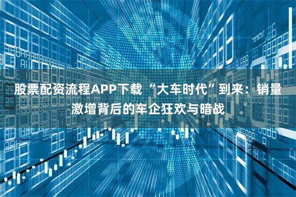 股票配资流程APP下载 “大车时代”到来：销量激增背后的车企狂欢与暗战