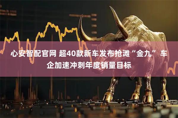 心安智配官网 超40款新车发布抢滩“金九” 车企加速冲刺年度销量目标