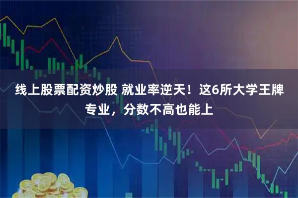 线上股票配资炒股 就业率逆天！这6所大学王牌专业，分数不高也能上