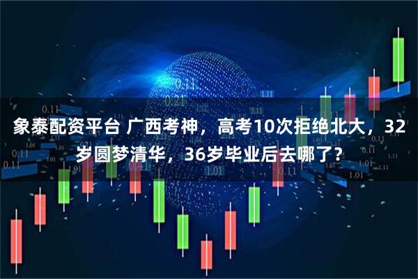 象泰配资平台 广西考神，高考10次拒绝北大，32岁圆梦清华，36岁毕业后去哪了？