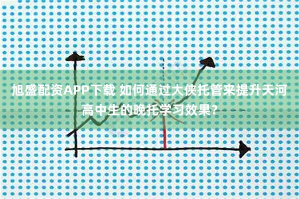 旭盛配资APP下载 如何通过大侠托管来提升天河高中生的晚托学习效果?