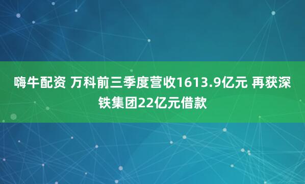 嗨牛配资 万科前三季度营收1613.9亿元 再获深铁集团22亿元借款