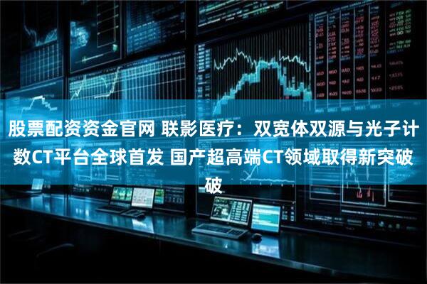 股票配资资金官网 联影医疗：双宽体双源与光子计数CT平台全球首发 国产超高端CT领域取得新突破