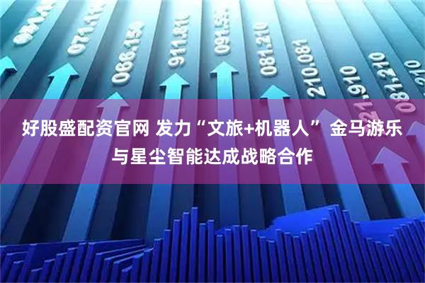 好股盛配资官网 发力“文旅+机器人” 金马游乐与星尘智能达成战略合作