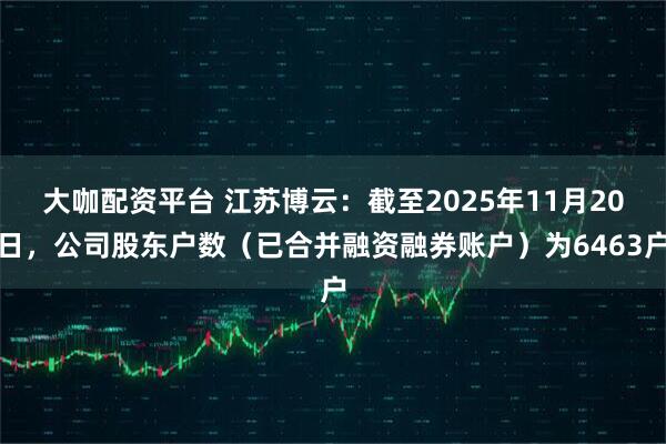 大咖配资平台 江苏博云：截至2025年11月20日，公司股东户数（已合并融资融券账户）为6463户
