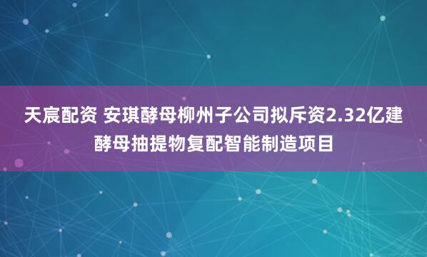 天宸配资 安琪酵母柳州子公司拟斥资2.32亿建酵母抽提物复配智能制造项目