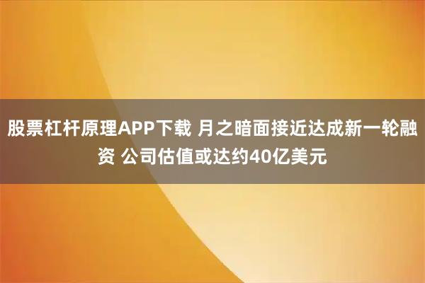 股票杠杆原理APP下载 月之暗面接近达成新一轮融资 公司估值或达约40亿美元