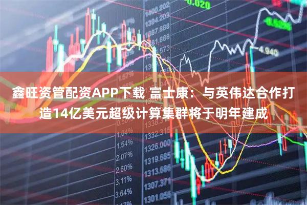 鑫旺资管配资APP下载 富士康：与英伟达合作打造14亿美元超级计算集群将于明年建成