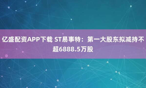 亿盛配资APP下载 ST易事特：第一大股东拟减持不超6888.5万股