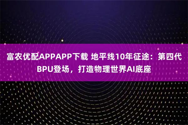 富农优配APPAPP下载 地平线10年征途：第四代BPU登场，打造物理世界AI底座