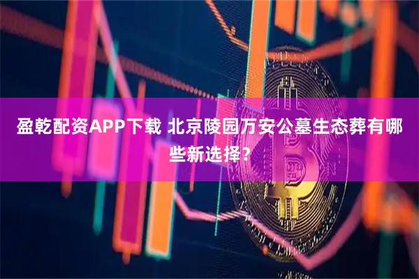 盈乾配资APP下载 北京陵园万安公墓生态葬有哪些新选择?