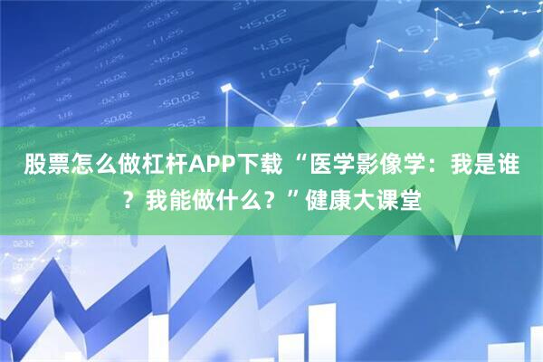 股票怎么做杠杆APP下载 “医学影像学：我是谁？我能做什么？”健康大课堂
