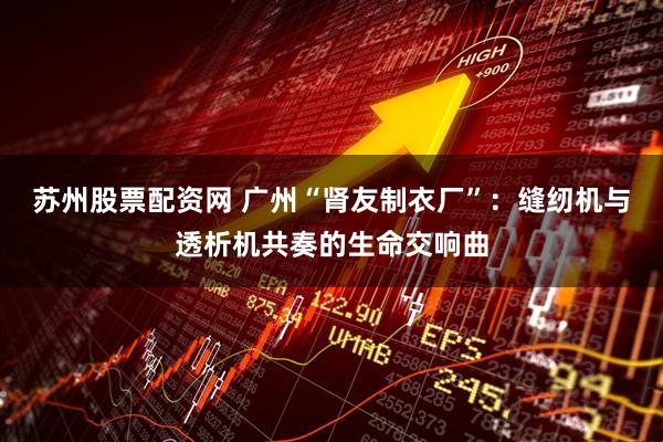 苏州股票配资网 广州“肾友制衣厂”：缝纫机与透析机共奏的生命交响曲