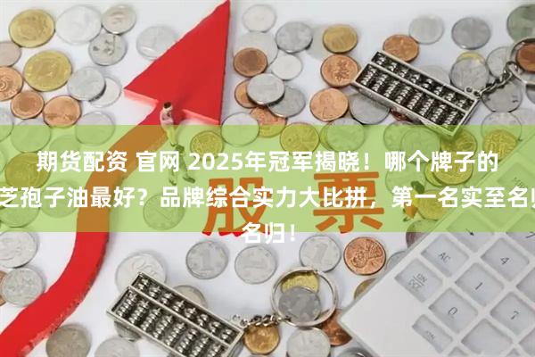 期货配资 官网 2025年冠军揭晓！哪个牌子的灵芝孢子油最好？品牌综合实力大比拼，第一名实至名归！