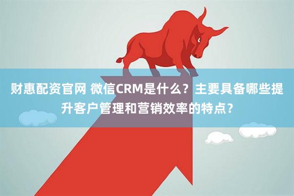 财惠配资官网 微信CRM是什么？主要具备哪些提升客户管理和营销效率的特点？