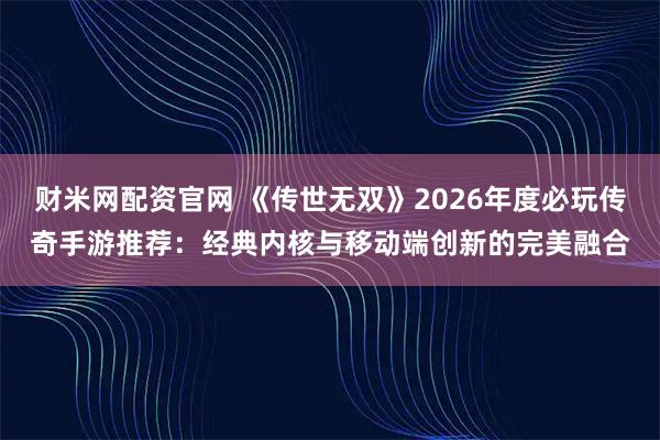 财米网配资官网 《传世无双》2026年度必玩传奇手游推荐：经典内核与移动端创新的完美融合