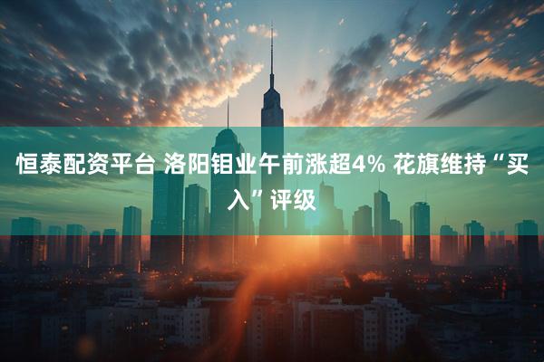 恒泰配资平台 洛阳钼业午前涨超4% 花旗维持“买入”评级