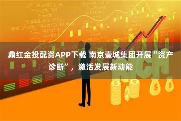 鼎红金投配资APP下载 南京壹城集团开展“资产诊断”，激活发展新动能