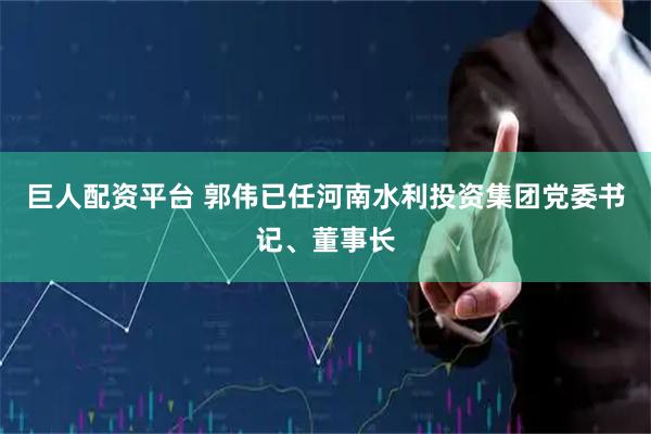 巨人配资平台 郭伟已任河南水利投资集团党委书记、董事长